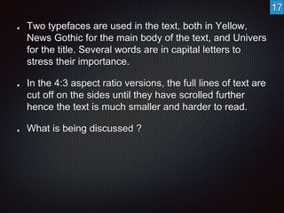 Two typefaces are used in the text, both in Yellow, 
News Gothic for the main body of the text, and Univers 
for the title. Several words are in capital letters to 
stress their importance. 
In the 4:3 aspect ratio versions, the full lines of text are 
cut off on the sides until they have scrolled further 
hence the text is much smaller and harder to read. 
What is being discussed ? 
17 
 