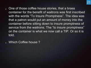 One of those coffee house stories, that a brass 
container for the benefit of waitrons was first inscribed 
with the words “To Insure Promptness”. The idea was 
that a patron would put an amount of money into the 
container before sitting down to insure promptness of 
service from the waitrons. The “to insure promptness” 
on the container is what we now call a TIP. Or so it is 
told. 
Which Coffee house ? 
21 
 