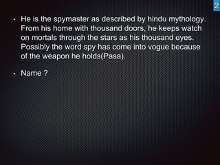 • He is the spymaster as described by hindu mythology. 
From his home with thousand doors, he keeps watch 
on mortals through the stars as his thousand eyes. 
Possibly the word spy has come into vogue because 
of the weapon he holds(Pasa). 
• Name ? 
2 
 