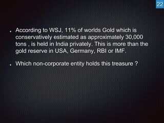 According to WSJ, 11% of worlds Gold which is 
conservatively estimated as approximately 30,000 
tons , is held in India privately. This is more than the 
gold reserve in USA, Germany, RBI or IMF. 
Which non-corporate entity holds this treasure ? 
22 
 