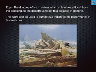 Etym: Breaking up of ice in a river which unleashes a flood. from 
the breaking, to the disastrous flood, to a collapse in general. 
This word can be used to summarize Indian teams performance in 
test matches 
24 
 