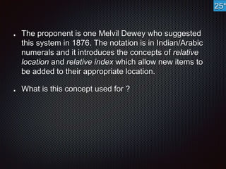 The proponent is one Melvil Dewey who suggested 
this system in 1876. The notation is in Indian/Arabic 
numerals and it introduces the concepts of relative 
location and relative index which allow new items to 
be added to their appropriate location. 
What is this concept used for ? 
25* 
 