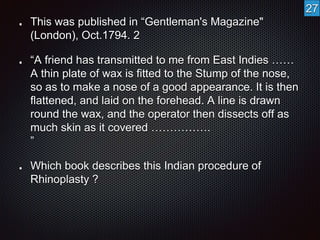 This was published in “Gentleman's Magazine" 
(London), Oct.1794. 2 
“A friend has transmitted to me from East Indies …… 
A thin plate of wax is fitted to the Stump of the nose, 
so as to make a nose of a good appearance. It is then 
flattened, and laid on the forehead. A line is drawn 
round the wax, and the operator then dissects off as 
much skin as it covered ……………. 
” 
Which book describes this Indian procedure of 
Rhinoplasty ? 
27 
 