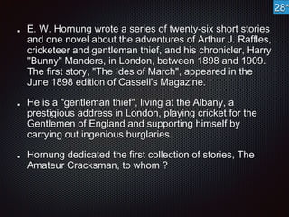 E. W. Hornung wrote a series of twenty-six short stories 
and one novel about the adventures of Arthur J. Raffles, 
cricketeer and gentleman thief, and his chronicler, Harry 
"Bunny" Manders, in London, between 1898 and 1909. 
The first story, "The Ides of March", appeared in the 
June 1898 edition of Cassell's Magazine. 
He is a "gentleman thief", living at the Albany, a 
prestigious address in London, playing cricket for the 
Gentlemen of England and supporting himself by 
carrying out ingenious burglaries. 
Hornung dedicated the first collection of stories, The 
Amateur Cracksman, to whom ? 
28* 
 