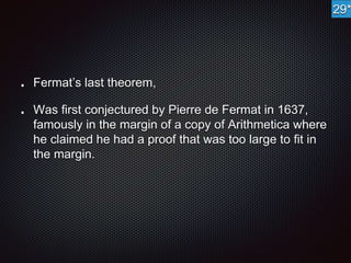 Fermat’s last theorem, 
Was first conjectured by Pierre de Fermat in 1637, 
famously in the margin of a copy of Arithmetica where 
he claimed he had a proof that was too large to fit in 
the margin. 
29* 
 