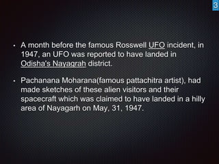• A month before the famous Rosswell UFO incident, in 
1947, an UFO was reported to have landed in 
Odisha's Nayagrah district. 
• Pachanana Moharana(famous pattachitra artist), had 
made sketches of these alien visitors and their 
spacecraft which was claimed to have landed in a hilly 
area of Nayagarh on May, 31, 1947. 
3 
 