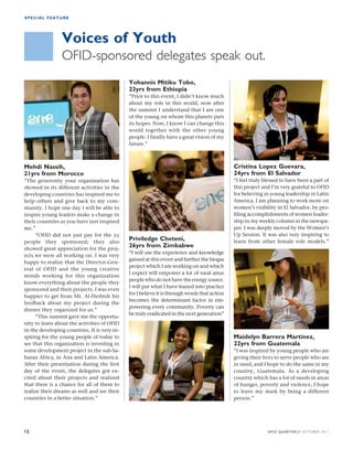 SPECIAL FEATURE 
Voices of Youth 
OFID-sponsored delegates speak out. 
Yohannis Mitiku Tobo, 
23yrs from Ethiopia 
“Prior to this event, I didn’t know much 
about my role in this world, now after 
the summit I understand that I am one 
of the young on whom this planets puts 
its hopes. Now, I know I can change this 
world together with the other young 
people. I finally have a great vision of my 
future.” 
Priviledge Cheteni, 
26yrs from Zimbabwe 
“I will use the experience and knowledge 
gained at this event and further the biogas 
project which I am working on and which 
I expect will empower a lot of rural areas 
people who do not have the energy source. 
I will put what I have leaned into practice 
for I believe it is through words that action 
becomes the determinant factor in em-powering 
every community. Poverty can 
be truly eradicated in the next generation” 
Cristina Lopez Guevara, 
24yrs from El Salvador 
“I feel truly blessed to have been a part of 
this project and I’m very grateful to OFID 
for believing in young leadership in Latin 
America. I am planning to work more on 
women’s visibility in El Salvador, by pro-filing 
accomplishments of women leader-ship 
in my weekly column in the newspa-per. 
I was deeply moved by the Women’s 
Up Session. It was also very inspiring to 
learn from other female role models.” 
Maidelyn Barrera Martinez, 
22yrs from Guatemala 
“I was inspired by young people who are 
giving their lives to serve people who are 
in need, and I hope to do the same in my 
country, Guatemala. As a developing 
country which has a lot of needs in areas 
of hunger, poverty and violence, I hope 
to leave my mark by being a different 
person.” 
Mehdi Nassih, 
21yrs from Morocco 
“The generosity your organization has 
showed in its different activities in the 
developing countries has inspired me to 
help others and give back to my com-munity. 
I hope one day I will be able to 
inspire young leaders make a change in 
their countries as you have just inspired 
me.” 
“OFID did not just pay for the 25 
people they sponsored; they also 
showed great appreciation for the proj-ects 
we were all working on. I was very 
happy to realize that the Director-Gen-eral 
of OFID and the young creative 
minds working for this organization 
know everything about the people they 
sponsored and their projects. I was even 
happier to get from Mr. Al-Herbish his 
feedback about my project during the 
dinner they organized for us.” 
“This summit gave me the opportu-nity 
to learn about the activities of OFID 
in the developing countries. It is very in-spiring 
for the young people of today to 
see that this organization is investing in 
some development project in the sub-Sa-haran 
Africa, in Asia and Latin America. 
After their presentation during the first 
day of the event, the delegates got ex-cited 
about their projects and realized 
that there is a chance for all of them to 
realize their dreams as well and see their 
countries in a better situation.” 
12 OFID QUARTERLY OCTOBER 2011 
 