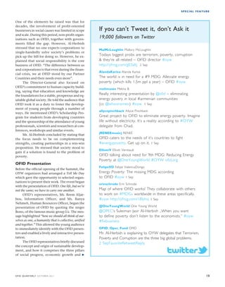 SPECIAL FEATURE 
One of the elements he raised was that for 
decades, the involvement of profit-oriented 
businesses in social causes was limited in scope 
and scale. During this period, non-profit organ-izations 
such as OFID, together with govern-ments 
filled the gap. However, Al-Herbish 
stressed that no one expects corporations to 
single-handedly solve society’s problems or 
pick up the bill for doing so. However, he ex-plained 
that social responsibility is the core 
business of OFID. “The difference between us 
and corporations is that even during the finan-cial 
crisis, we at OFID stood by our Partner 
Countries and their needs even more”. 
The Director-General also focused on 
OFID’s commitment to human capacity build-ing, 
saying that education and knowledge are 
the foundations for a stable, prosperous and eq-uitable 
global society. He told the audience that 
OFID took it as a duty to foster the develop-ment 
of young people through a number of 
ways. He mentioned OFID’s Scholarship Pro-gram 
for students from developing countries 
and the sponsorship of the attendance of young 
professionals, scientists and researchers at con-ferences, 
workshops and similar events. 
Mr. Al-Herbish concluded by stating that 
the focus needs to be on complementing 
strengths, creating partnerships in a win-win 
proposition. He stressed that society stood to 
gain if a solution is found to the problem of 
poverty. 
OFID Presentation 
Before the official opening of the Summit, the 
OYW organizers had arranged a Tell Me Day 
which gave the opportunity to selected organ-isations 
to present their work. The event began 
with the presentation of OFID. One life, but we’re 
not the same; we have to carry one another. 
OFID’s representatives, Ms. Reem Aljar-bou, 
Information Officer, and Ms. Ranya 
Nehmeh, Human Resources Officer, began the 
presentation of OFID by quoting the singer 
Bono, of the famous music group U2. The mes-sage 
highlighted “how we should all think of our-selves 
as one, a humanity that is collective, unified 
and together.” This allowed the young audience 
to immediately identify with the OFID presen-ters 
and enabled a lively and interactive presen-tation. 
The OFID representatives briefly discussed 
the concept and origin of sustainable develop-ment, 
and how it comprises the three pillars 
of social progress, economic growth and  
If you can’t Tweet it, don’t Ask it 
19,000 followers on Twitter 
MalMcLoughlin Mallory McLoughlin 
Todays biggest probs are terrorism, poverty, corruption 
 they’re all related – OFID director #oyw 
http://yfrog.com/g03altj 2 Sep 
AlandaKariza Alanda Kariza 
The world is in need for a #9 MDG: Alleviate energy 
poverty (which kills 1.5m ppl a year) – OFID #oyw 
melimuses Melina B. 
Really interesting presentation by @ofid – eliminating 
energy povery in local #armenian communities 
(cc @whoisromeo) #oyw 1 Sep 
allycepinchback Allyce Pinchback 
Great project by OFID to eliminate energy poverty. Imagine 
life without electricity. It’s a reality according to #OYW 
delegate from Chad. 
jRENEEmusicj RENEÉ 
OFID caters to the needs of it’s countries to fight 
#energypoverty. Get up on it. 1 Sep 
ElliottV Elliott Verreault 
OFID talking about need for 9th MDG: Reducing Energy 
Poverty at @OneYoungWorld #OYW ofid.org 
FelipeVD Felipe ValenciaDongo 
Energy Poverty: The missing MDG according 
to OFID #oyw 1 Sep 
erinschrode Erin Schrode 
Map of where OFID works! They collaborate with others 
to work on #MDGs worldwide in these areas specifically. 
#oyw http://yfrog.com/18lyhvj 1 Sep 
@OneYoungWorld One Young World 
@OPEC’s Suleiman Jasir Al-Herbish „When you want 
to define poverty don’t listen to the economists.“ #oyw 
#fixbusiness 
OFID_Opec_Fund OFID 
Mr. Al-Herbish is explaining to OYW delegates that Terrorism, 
Poverty and Corruption are the three big global problems. 
2 SepFavoriteRetweetReply 
OFID QUARTERLY OCTOBER 2011 15 
 