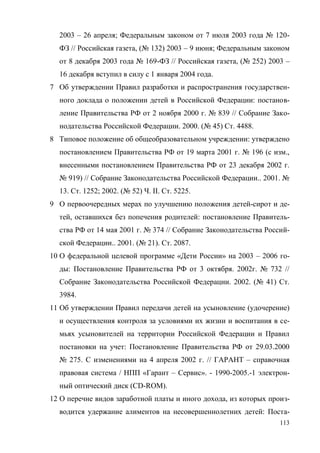 113
2003 – 26 апреля; Федеральным законом от 7 июля 2003 года № 120-
ФЗ // Российская газета, (№ 132) 2003 – 9 июня; Федеральным законом
от 8 декабря 2003 года № 169-ФЗ // Российская газета, (№ 252) 2003 –
16 декабря вступил в силу с 1 января 2004 года.
7 Об утверждении Правил разработки и распространения государствен-
ного доклада о положении детей в Российской Федерации: постанов-
ление Правительства РФ от 2 ноября 2000 г. № 839 // Собрание Зако-
нодательства Российской Федерации. 2000. (№ 45) Ст. 4488.
8 Типовое положение об общеобразовательном учреждении: утверждено
постановлением Правительства РФ от 19 марта 2001 г. № 196 (с изм.,
внесенными постановлением Правительства РФ от 23 декабря 2002 г.
№ 919) // Собрание Законодательства Российской Федерации.. 2001. №
13. Ст. 1252; 2002. (№ 52) Ч. II. Ст. 5225.
9 О первоочередных мерах по улучшению положения детей-сирот и де-
тей, оставшихся без попечения родителей: постановление Правитель-
ства РФ от 14 мая 2001 г. № 374 // Собрание Законодательства Россий-
ской Федерации.. 2001. (№ 21). Ст. 2087.
10 О федеральной целевой программе «Дети России» на 2003 – 2006 го-
ды: Постановление Правительства РФ от 3 октября. 2002г. № 732 //
Собрание Законодательства Российской Федерации. 2002. (№ 41) Ст.
3984.
11 Об утверждении Правил передачи детей на усыновление (удочерение)
и осуществления контроля за условиями их жизни и воспитания в се-
мьях усыновителей на территории Российской Федерации и Правил
постановки на учет: Постановление Правительства РФ от 29.03.2000
№ 275. С изменениями на 4 апреля 2002 г. // ГАРАНТ – справочная
правовая система / НПП «Гарант – Сервис». - 1990-2005.-1 электрон-
ный оптический диск (CD-ROM).
12 О перечне видов заработной платы и иного дохода, из которых произ-
водится удержание алиментов на несовершеннолетних детей: Поста-
Copyright ОАО «ЦКБ «БИБКОМ» & ООО «Aгентство Kнига-Cервис»
 