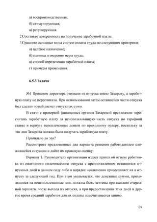 128
а) воспроизводственная;
б) стимулирующая;
в) регулирующая.
2Составьте доверенность на получение заработной платы.
3Сравните основные виды систем оплаты труда по следующим критериям:
а) целевое назначение;
б) единица измерения меры труда;
в) способ определения заработной платы;
г) примеры применения.
6.5.3 Задачи
№1 Приказом директора отозвали из отпуска швею Захарову, а заработ-
ную плату не пересчитали. При использовании затем оставшейся части отпуска
был сделан новый расчет отпускных сумм.
В связи с проверкой финансовых органов Захаровой предложили пере-
считать заработную плату за неиспользованную часть отпуска по тарифной
ставке и вернуть переплаченные деньги по приходному ордеру, поскольку за
эти дни Захарова должна была получать заработную плату.
Правильно ли это?
Рассмотрите предложенные два варианта решения работодателем сло-
жившейся ситуации и дайте им правовую оценку.
Вариант 1. Руководитель организации издает приказ об отзыве работни-
ка из ежегодного оплачиваемого отпуска с предоставлением оставшихся от-
пускных дней в данном году либо в порядке исключения присоединяет их к от-
пуску за следующий год. При этом указывается, что денежные суммы, прихо-
дящиеся на неиспользованные дни, должны быть зачтены при выплате очеред-
ной зарплаты после выхода из отпуска, а при предоставлении этих дней в дру-
гое время средний заработок для их оплаты подсчитывается заново.
Copyright ОАО «ЦКБ «БИБКОМ» & ООО «Aгентство Kнига-Cервис»
 