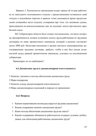 129
Вариант 2. Руководитель организации издает приказ об отзыве работни-
ка из ежегодного оплачиваемого отпуска с предоставлением оставшихся дней
отпуска в дальнейшем (причем в приказе точно указывается время предостав-
ления оставшейся части отпуска), оговаривая при этом, что денежные суммы,
приходящиеся на неиспользованные дни, не подлежат зачету при выплате зара-
ботной платы.
№2 Губернатором области было издано постановление, согласно которо-
му предприниматель должен установить оплату труда работникам по трудовым
договорам не ниже прожиточного минимума, который в регионе составляет
около 2000 руб. Налоговая инспекция и органы местного самоуправления, ре-
гистрирующие трудовые договоры, требуют, чтобы в них был указан долж-
ностной оклад, равный прожиточному минимуму, ссылаясь на постановление
губернатора.
Правомерно ли это требование?
6.6 Дисциплина труда и дисциплинарная ответственность
1 Понятие, значение и методы обеспечения дисциплины труда
2 Меры поощрения
3 Понятие и виды дисциплинарной ответственности
4 Меры дисциплинарных взысканий и порядок их применения
6.6.1 Вопросы
1 Какими нормативными актами регулируется трудовая дисциплина?
2 Каково содержание понятия «дисциплина труда»?
3 Какие методы обеспечения дисциплины труда вы знаете?
4 Каково содержание обязанности работодателя создавать условия, необхо-
димые для соблюдения работниками дисциплины труда?
Copyright ОАО «ЦКБ «БИБКОМ» & ООО «Aгентство Kнига-Cервис»
 