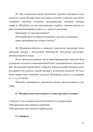 131
№1 При утверждении правил внутреннего трудового распорядка меха-
нического завода «Калибр» было предложено включить в перечень мер дисци-
плинарного взыскания следующее: предупреждение, замечание, выговор,
штраф до 200 рублей для лиц, опаздывающих на работу, лишение премии, пе-
ревод на нижеоплачиваемую работу до 1 месяца и увольнение.
Правомерно ли такое предложение?
Как разрабатываются правила внутреннего трудового распорядка и
каким требованиям они должны отвечать?
№2 Мельникова работала в должности заместителя заведующей муни-
ципальной аптекой с исполнением обязанностей заведующей рецептурно-
производственного отдела.
После проведения ревизии актом инвентаризационной комиссии была
установлена недостача (сверхнормативный бой и несвоевременное списание по
вине Мельниковой просроченных лекарств). Администрацией муниципального
предприятия был вынесен строгий выговор с погашением недостачи. По исте-
чении месяца после погашения недостачи Мельникову уволили на основании
п.7 ч.1 ст. 81 ТК РФ.
Обоснуйте правомерность применения каждого дисциплинарного взыс-
кания.
6.7 Материальная ответственность сторон трудового договора
1 Понятие и виды материальной ответственности в трудовом праве
2 Материальная ответственность работника
3 Материальная ответственность работодателя
6.7.1 Вопросы
Copyright ОАО «ЦКБ «БИБКОМ» & ООО «Aгентство Kнига-Cервис»
 