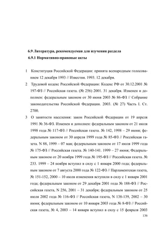 136
6.9 Литература, рекомендуемая для изучения раздела
6.9.1 Нормативно-правовые акты
1 Конституция Российской Федерации: принята всенародным голосова-
нием 12 декабря 1993 // Известия. 1993. 12 декабря.
2 Трудовой кодекс Российской Федерации: Кодекс РФ от 30.12.2001 №
197-ФЗ // Российская газета. (№ 256) 2001. 31 декабря. Изменен и до-
полнен: федеральным законом от 30 июня 2003 № 86-ФЗ // Собрание
законодательства Российской Федерации. 2003. (№ 27) Часть I. Ст.
2700.
3 О занятости населения: закон Российской Федерации от 19 апреля
1991 № 36-ФЗ. Изменен и дополнен: федеральным законом от 21 июля
1998 года № 117-ФЗ // Российская газета. № 142, 1998 – 29 июня; фе-
деральным законом от 30 апреля 1999 года № 85-ФЗ // Российская га-
зета. N 88, 1999 – 07 мая; федеральным законом от 17 июля 1999 года
№ 175-ФЗ // Российская газета. № 140-141. 1999 – 27 июня; Федераль-
ным законом от 20 ноября 1999 года № 195-ФЗ // Российская газета. №
233. 1999 – 24 ноября вступил в силу с 1 января 2000 года; федераль-
ным законом от 7 августа 2000 года № 122-ФЗ // Парламентская газета,
№ 151-152, 2000 – 10 июля изменения вступили в силу с 1 января 2001
года; федеральным законом от 29 декабря 2001 года № 188-ФЗ // Рос-
сийская газета, N 256, 2001 – 31 декабря; федеральным законом от 25
июля 2002 года № 116-ФЗ // Российская газета, N 138-139, 2002 – 30
июня; федеральным законом от 10 января 2003 года № 8-ФЗ // Россий-
ская газета, № 4, 2003 – 14 января вступил в силу с 15 февраля 2003
Copyright ОАО «ЦКБ «БИБКОМ» & ООО «Aгентство Kнига-Cервис»
 