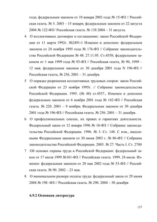 137
года; федеральным законом от 10 января 2003 года № 15-ФЗ // Россий-
ская газета. № 5. 2003 – 15 января; федеральным законом от 22 августа
2004 № 122-ФЗ// Российская газета. № 138 2004 – 31 августа.
4 О коллективных договорах и соглашениях: закон Российской Федера-
ции от 11 марта 1992г. №2491-1 Изменен и дополнен: федеральным
законом от 24 ноября 1995 года № 176-ФЗ // Собрание законодатель-
ства Российской Федерации № 48. 27.11.95. Ст.4558; федеральным за-
коном от 1 мая 1999 года № 93-ФЗ // Российская газета, № 90, 1999 –
12 мая; федеральным законом от 30 декабря 2001 года N 196-ФЗ //
Российская газета, № 256, 2001 – 31 декабря.
5 О порядке разрешения коллективных трудовых споров: закон Россий-
ской Федерации от 23 ноября 1995г. // Собрание законодательства
Российской Федерации. 1995. (№ 48) ст.4557., Изменен и дополнен
федеральным законом от 6 ноября 2001 года № 142-ФЗ // Российская
газета. № 220. 2001 – 9 ноября; Федеральным законом от 30 декабря
2001 года № 196-ФЗ // Российская газета. № 256. 2001 – 31 декабря.
6 О профессиональных союзах, их правах и гарантиях деятельности.
Федеральный закон от 12 января 1996 № 10-ФЗ // Собрание законода-
тельства Российской Федерации. 1996. № 3. Ст. 148. С изм., внесен-
ными Федеральным законом от 30 июня 2003 г. № 86-ФЗ // Собрание
законодательства Российской Федерации. 2003. № 27. Часть I. Ст. 2700
7 Об основах охраны труда в Российской Федерации: федеральный за-
кон от 17 июля 1999 №181-ФЗ // Российская газета. 1999. 24 июля. Из-
менен: федеральным законом от 20 мая 2002 года № 53-ФЗ // Россий-
ская газета. № 90. 2002 – 23 мая.
8 О минимальном размере оплаты труда: федеральный закон от 29 июня
2004 № 198 -ФЗ // Российская газета. № 290. 2004 – 30 декабря
6.9.2 Основная литература
Copyright ОАО «ЦКБ «БИБКОМ» & ООО «Aгентство Kнига-Cервис»
 