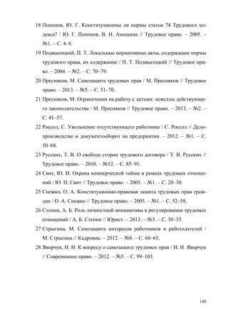 140
18 Попонов, Ю. Г. Конституционны ли нормы статьи 74 Трудового ко-
декса? / Ю. Г. Попонов, В. И. Анишина // Трудовое право. – 2005. –
№1. – С. 4–8.
19 Подвысоцкий, П. Т. Локальные нормативные акты, содержащие нормы
трудового права, их содержание / П. Т. Подвысоцкий // Трудовое пра-
во. – 2004. – №2. – С. 70–79.
20 Пресняков, М. Самозащита трудовых прав / М. Пресняков // Трудовое
право. – 2013. – №5. – С. 51–70.
21 Пресняков, М. Ограничения на работу с детьми: новеллы действующе-
го законодательства / М. Пресняков // Трудовое право. – 2013. – №2. –
С. 41–57.
22 Россол, С. Увольнение отсутствующего работника / С. Россол // Дело-
производство и документооборот на предприятии. – 2012. – №1. – С.
50–68.
23 Русских, Т. В. О свободе сторон трудового договора / Т. В. Русских //
Трудовое право. – 2010. – №12. – С. 85–91.
24 Свит, Ю. П. Охрана коммерческой тайны в рамках трудовых отноше-
ний / Ю. П. Свит // Трудовое право. – 2005. – №1. – С. 20–30.
25 Снежко, О. А. Конституционно-правовая защита трудовых прав граж-
дан / О. А. Снежко // Трудовое право. – 2005. – №1. – С. 52–58.
26 Степин, А. Б. Роль личностной инициативы в регулировании трудовых
отношений / А. Б. Степин // Юрист. – 2013. – №3. – С. 30–33.
27 Стрыгина, М. Самозащита интересов работников и работодателей /
М. Стрыгина // Кадровик. – 2012. – №8. – С. 60–63.
28 Яворчук, Н. Н. К вопросу о самозащите трудовых прав / Н. Н. Яворчук
// Современное право. – 2012. – №3. – С. 99–103.
Copyright ОАО «ЦКБ «БИБКОМ» & ООО «Aгентство Kнига-Cервис»
 