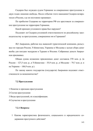 143
Сидоров был осужден судом Германии за совершенное преступление к
двум годам лишения свободы. После отбытия этого наказания Сидоров возвра-
тился в Россию, где он постоянно проживает.
По прибытии Сидорова на территорию РФ его арестовали за совершен-
ное преступление на территории Германии.
Какой принцип уголовного права был нарушен?
Подлежит ли Сидоров уголовной ответственности по российскому зако-
нодательству за преступление, совершенное им в Германии?
№2 Аверьянов, работая под вывеской туристической компании, разъез-
жал по городам России, Узбекистана, Украины и Молдовы с целью сбора денег
якобы для поездки экскурсии в Турцию и Италию. Собранные деньги Аверья-
нов присваивал.
Общая сумма незаконно присвоенных денег составила 370 млн. р. (в
России – 127,5 млн. р., в Узбекистане – 55,9 млн. р., в Молдове – 79,7 млн. р. и
на Украине – 106,9 млн. р.).
По закону какого государства (государств) Аверьянов подлежит ответ-
ственности за мошенничество?
7.2 Преступление
1 Понятие и признаки преступления
2 Состав преступления
3 Виды преступлений, их классификация.
4 Соучастие в преступлении
7.2.1 Вопросы
1 Какова характеристика физического, социального и юридического со-
держания преступного действия?
Copyright ОАО «ЦКБ «БИБКОМ» & ООО «Aгентство Kнига-Cервис»
 