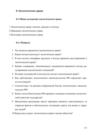 152
8 Экологическое право
8.1 Общие положения экологического права
1 Экологическое право: понятие, предмет и методы
2 Принципы экологического права
3 Источники экологического права
8.1.1 Вопросы
1 Что является предметом экологического права?
2 Какие методы использует экологическое право?
3 В чем состоит специфика предмета и метода правового регулирования в
экологическом праве?
4 Каково содержание экономического (гражданско-правового) метода ре-
гулирования экологических отношений?
5 Из каких подотраслей и институтов состоит экологическое право?
6 Как действующее экологическое законодательство РФ определяет круг
его источников?
7 Соответствует ли реалиям современной России экологическое законода-
тельство РФ?
8 Какие статьи Конституции РФ отражают основные положения экологиче-
ской стратегии государства?
9 Механизмом реализации какого принципа является ответственность за
сокрытие фактов и обстоятельств, создающих угрозу для жизни и здоро-
вья людей?
10 Какую роль играет экологическое право в жизни общества?
Copyright ОАО «ЦКБ «БИБКОМ» & ООО «Aгентство Kнига-Cервис»
 