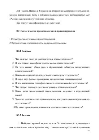 154
№2 Иванов, Петров и Сидоров на протяжении длительного времени не-
законно вылавливали рыбу и добывали водных животных, выращиваемых АО
«Рыбка» в специально устроенных водоемах.
Как следует квалифицировать их действия?
8.2 Экологические правоотношения и правонарушения
1 Структура экологического правоотношения
2 Экологическая ответственность: понятие, формы, виды
8.2.1 Вопросы
1 Что означает понятие «экологические правоотношения»?
2 В чем состоит специфика экологических правоотношений?
3 От чего зависит объем прав и обязанностей субъектов экологических
правоотношений?
4 Каково содержание понятия «экологическая ответственность»?
5 В каких двух формах проявляется экологическая ответственность?
6 В чем заключается специфика эколого-экономической ответственности?
7 Что следует понимать под экологическим правонарушением?
8 Какие виды экологической ответственности выделяют в юридической
науке?
9 За какие экологические правонарушения наступает административная от-
ветственность?
10 На каких принципах основывается экологическая ответственность?
8.2.2 Задания
1 Выберите нужный вариант ответа. За экологические правонаруше-
ния должностные лица и граждане несут: дисциплинарную, административную
Copyright ОАО «ЦКБ «БИБКОМ» & ООО «Aгентство Kнига-Cервис»
 