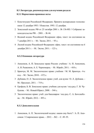 156
8.3 Литература, рекомендуемая для изучения раздела
8.3.1 Нормативно-правовые акты
1 Конституция Российской Федерации. Принята всенародным голосова-
нием 12 декабря 1993 // Известия. 1993. 12 декабря.
2 Земельный кодекс РФ от 25 октября 2001 г. № 136-ФЗ // Собрание за-
конодательства РФ. – 2001. – № 44.
3 Водный кодекс Российской Федерации: офиц. текст: по состоянию на
7 декабря 2011 г. – М.: Эксмо, 2011. – 95 с.
4 Лесной кодекс Российской Федерации: офиц. текст: по состоянию на 6
декабря 2011 г. – М.: Эксмо, 2011. – 123 с.
8.3.2 Основная литература
1 Анисимов, А. П. Земельное право России: учебник / А. П. Анисимов,
А. Я. Рыженков, А. Е. Черноморец. – М.: Юрайт, 2011. – 410 с.
2 Бринчук, М. М. Экологическое право: учебник / М. М. Бринчук.- 4-е
изд. – М.: Эксмо, 2010. – 672 с.
3 Дубовик, О. Л. Экологическое право: учеб. для вузов / О. Л. Дубовик. -
М.: Проспект, 2011. – 719 с.
4 Ерофеев, Б. В. Земельное право: учебник для вузов / под ред. Г. В. Чу-
букова. – М.: Новый Юрист, 2008. – 544 с.
5 Экологическое право: учеб. для бакалавров / под ред. С. А. Боголюбо-
ва. – М.: Юрайт, 2012. – 493 с.
8.3.3 Дополнительная
1 Анисимов, А. П. Экологический кодекс: каким ему быть? / А. П. Ани-
симов // Современное право. – 2012. – №2. – С. 49–55.
Copyright ОАО «ЦКБ «БИБКОМ» & ООО «Aгентство Kнига-Cервис»
 