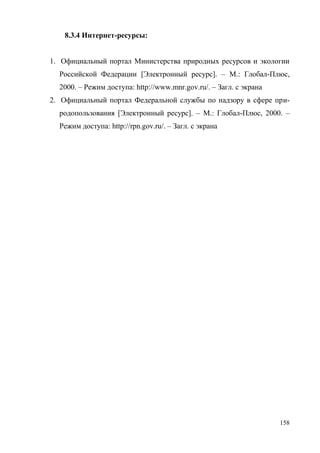 158
8.3.4 Интернет-ресурсы:
1. Официальный портал Министерства природных ресурсов и экологии
Российской Федерации [Электронный ресурс]. – М.: Глобал-Плюс,
2000. – Режим доступа: http://www.mnr.gov.ru/. – Загл. с экрана
2. Официальный портал Федеральной службы по надзору в сфере при-
родопользования [Электронный ресурс]. – М.: Глобал-Плюс, 2000. –
Режим доступа: http://rpn.gov.ru/. – Загл. с экрана
Copyright ОАО «ЦКБ «БИБКОМ» & ООО «Aгентство Kнига-Cервис»
 