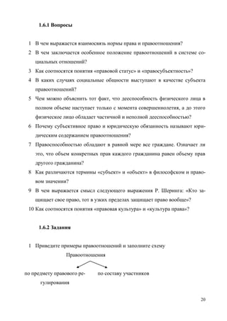 20
1.6.1 Вопросы
1 В чем выражается взаимосвязь нормы права и правоотношения?
2 В чем заключается особенное положение правоотношений в системе со-
циальных отношений?
3 Как соотносятся понятия «правовой статус» и «правосубъектность»?
4 В каких случаях социальные общности выступают в качестве субъекта
правоотношений?
5 Чем можно объяснить тот факт, что дееспособность физического лица в
полном объеме наступает только с момента совершеннолетия, а до этого
физическое лицо обладает частичной и неполной дееспособностью?
6 Почему субъективное право и юридическую обязанность называют юри-
дическим содержанием правоотношения?
7 Правоспособностью обладают в равной мере все граждане. Означает ли
это, что объем конкретных прав каждого гражданина равен объему прав
другого гражданина?
8 Как различаются термины «субъект» и «объект» в философском и право-
вом значении?
9 В чем выражается смысл следующего выражения Р. Шеринга: «Кто за-
щищает свое право, тот в узких пределах защищает право вообще»?
10 Как соотносятся понятия «правовая культура» и «культура права»?
1.6.2 Задания
1 Приведите примеры правоотношений и заполните схему
Правоотношения
по предмету правового ре-
гулирования
по составу участников
Copyright ОАО «ЦКБ «БИБКОМ» & ООО «Aгентство Kнига-Cервис»
 