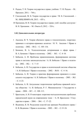 24
8 Радько, Т. Н. Теория государства и права: учебник / Т. Н. Радько. – М.:
Проспект, 2011. – 744 с.
9 Смоленский, М. Б. Теория государства и права / М. Б. Смоленский. –
М.: НИЦ ИНФРА-М, 2013. – 435 с.
10 Хропанюк, В. Н. Теория государства и права: учеб. пособие для вузов /
В. Н. Хропанюк. – М.: Омега-Л, 2012. – 324 с.
1.8.2 Дополнительная литература
1 Аксенов, И. Ч. Теория обычного права в этнологических, теоретико-
правовых и историко-правовых аспектах / И. Ч. Аксенов // Право и
политика. – 2002. – №12. – С. 105–116.
2 Бачинин, В. А. Телеологическая детерминация в сфере права /
В. А. Бачинин // Право и политика. – 2002. – №3. – С. 4–10.
3 Бобылев, А. И. Проблемы правопонимания, формирования системы
права и системы законодательства / А. И. Бобылев // Право и полити-
ка. – 2002. – №2. – С. 7–15
4 Бобылев, А. И. Государство и право в политической системе общества
/ А. И. Бобылев // Право и политика. – 2002. – №10. – С. 4–16.
5 Бобылев, А. И. Теория и практика формирования правового и соци-
ального государства / А. И. Бобылев // Право и политика. – 2003. – №3.
– С. 4–23.
6 Бобылев, А. И. Актуальные теоретические проблемы правовой систе-
мы общества / А. И. Бобылев, Р. Г. Минниахметов // Государство и
право. – 2004. – №7. – С. 108–113.
7 Брызгалов, А. И. О некоторых теоретико-методологических проблемах
юридической науки на современном этапе / А. И. Брызгалов // Госу-
дарство и право. – 2004. – №4. – С. 17–22.
8 Ведяпина, К. В. Разделение властей как принцип Российского права /
К. В. Ведяпина // Право и политика. – 2002. – №5. – С.15–24.
Copyright ОАО «ЦКБ «БИБКОМ» & ООО «Aгентство Kнига-Cервис»
 