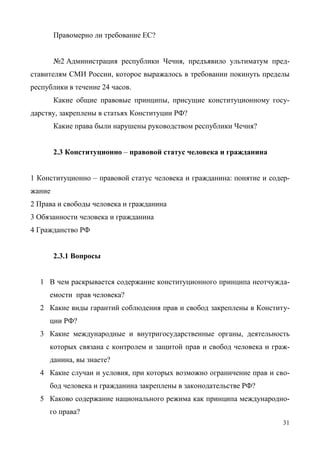 31
Правомерно ли требование ЕС?
№2 Администрация республики Чечня, предъявило ультиматум пред-
ставителям СМИ России, которое выражалось в требовании покинуть пределы
республики в течение 24 часов.
Какие общие правовые принципы, присущие конституционному госу-
дарству, закреплены в статьях Конституции РФ?
Какие права были нарушены руководством республики Чечня?
2.3 Конституционно – правовой статус человека и гражданина
1 Конституционно – правовой статус человека и гражданина: понятие и содер-
жание
2 Права и свободы человека и гражданина
3 Обязанности человека и гражданина
4 Гражданство РФ
2.3.1 Вопросы
1 В чем раскрывается содержание конституционного принципа неотчужда-
емости прав человека?
2 Какие виды гарантий соблюдения прав и свобод закреплены в Конститу-
ции РФ?
3 Какие международные и внутригосударственные органы, деятельность
которых связана с контролем и защитой прав и свобод человека и граж-
данина, вы знаете?
4 Какие случаи и условия, при которых возможно ограничение прав и сво-
бод человека и гражданина закреплены в законодательстве РФ?
5 Каково содержание национального режима как принципа международно-
го права?
Copyright ОАО «ЦКБ «БИБКОМ» & ООО «Aгентство Kнига-Cервис»
 
