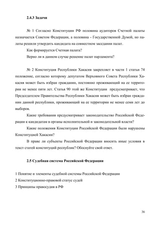 36
2.4.3 Задачи
№ 1 Согласно Конституции РФ половина аудиторов Счетной палаты
назначается Советом Федерации, а половина - Государственной Думой, но па-
латы решили утвердить кандидата на совместном заседании палат.
Как формируется Счетная палата?
Верно ли в данном случае решение палат парламента?
№ 2 Конституция Республики Хакасия закрепляет в части 1 статьи 74
положение, согласно которому депутатом Верховного Совета Республики Ха-
касия может быть избран гражданин, постоянно проживающий на ее террито-
рии не менее пяти лет. Статья 90 этой же Конституции предусматривает, что
Председателем Правительства Республики Хакасия может быть избран гражда-
нин данной республики, проживающий на ее территории не менее семи лет до
выборов.
Какие требования предусматривает законодательство Российской Феде-
рации к кандидатам в органы исполнительной и законодательной власти?
Какие положения Конституции Российской Федерации были нарушены
Конституцией Хакасии?
В праве ли субъекты Российской Федерации вносить иные условия в
текст статей конституций республик? Обоснуйте свой ответ.
2.5 Судебная система Российской Федерации
1 Понятие и элементы судебной системы Российской Федерации
2 Конституционно-правовой статус судей
3 Принципы правосудия в РФ
Copyright ОАО «ЦКБ «БИБКОМ» & ООО «Aгентство Kнига-Cервис»
 
