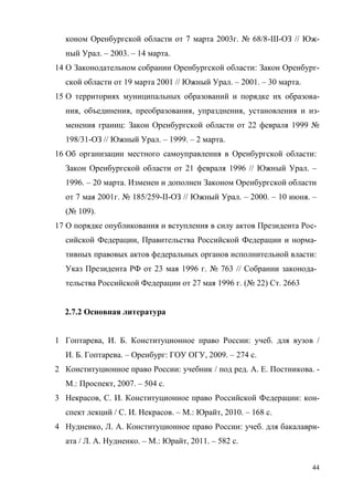 44
коном Оренбургской области от 7 марта 2003г. № 68/8-III-ОЗ // Юж-
ный Урал. – 2003. – 14 марта.
14 О Законодательном собрании Оренбургской области: Закон Оренбург-
ской области от 19 марта 2001 // Южный Урал. – 2001. – 30 марта.
15 О территориях муниципальных образований и порядке их образова-
ния, объединения, преобразования, упразднения, установления и из-
менения границ: Закон Оренбургской области от 22 февраля 1999 №
198/31-ОЗ // Южный Урал. – 1999. – 2 марта.
16 Об организации местного самоуправления в Оренбургской области:
Закон Оренбургской области от 21 февраля 1996 // Южный Урал. –
1996. – 20 марта. Изменен и дополнен Законом Оренбургской области
от 7 мая 2001г. № 185/259-II-ОЗ // Южный Урал. – 2000. – 10 июня. –
(№ 109).
17 О порядке опубликования и вступления в силу актов Президента Рос-
сийской Федерации, Правительства Российской Федерации и норма-
тивных правовых актов федеральных органов исполнительной власти:
Указ Президента РФ от 23 мая 1996 г. № 763 // Собрании законода-
тельства Российской Федерации от 27 мая 1996 г. (№ 22) Ст. 2663
2.7.2 Основная литература
1 Гоптарева, И. Б. Конституционное право России: учеб. для вузов /
И. Б. Гоптарева. – Оренбург: ГОУ ОГУ, 2009. – 274 с.
2 Конституционное право России: учебник / под ред. А. Е. Постникова. -
М.: Проспект, 2007. – 504 с.
3 Некрасов, С. И. Конституционное право Российской Федерации: кон-
спект лекций / С. И. Некрасов. – М.: Юрайт, 2010. – 168 с.
4 Нудненко, Л. А. Конституционное право России: учеб. для бакалаври-
ата / Л. А. Нудненко. – М.: Юрайт, 2011. – 582 с.
Copyright ОАО «ЦКБ «БИБКОМ» & ООО «Aгентство Kнига-Cервис»
 