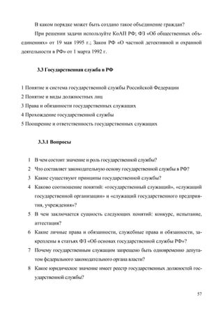 57
В каком порядке может быть создано такое объединение граждан?
При решении задачи используйте КоАП РФ; ФЗ «Об общественных объ-
единениях» от 19 мая 1995 г.; Закон РФ «О частной детективной и охранной
деятельности в РФ» от 1 марта 1992 г.
3.3 Государственная служба в РФ
1 Понятие и система государственной службы Российской Федерации
2 Понятие и виды должностных лиц
3 Права и обязанности государственных служащих
4 Прохождение государственной службы
5 Поощрение и ответственность государственных служащих
3.3.1 Вопросы
1 В чем состоит значение и роль государственной службы?
2 Что составляет законодательную основу государственной службы в РФ?
3 Какие существуют принципы государственной службы?
4 Каково соотношение понятий: «государственный служащий», «служащий
государственной организации» и «служащий государственного предприя-
тия, учреждения»?
5 В чем заключается сущность следующих понятий: конкурс, испытание,
аттестация?
6 Какие личные права и обязанности, служебные права и обязанности, за-
креплены в статьях ФЗ «Об основах государственной службы РФ»?
7 Почему государственным служащим запрещено быть одновременно депута-
том федерального законодательного органа власти?
8 Какое юридическое значение имеет реестр государственных должностей гос-
ударственной службы?
Copyright ОАО «ЦКБ «БИБКОМ» & ООО «Aгентство Kнига-Cервис»
 
