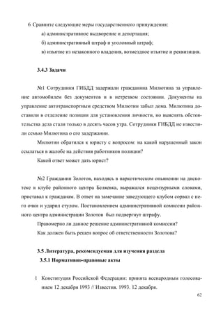 62
6 Сравните следующие меры государственного принуждения:
а) административное выдворение и депортация;
б) административный штраф и уголовный штраф;
в) изъятие из незаконного владения, возмездное изъятие и реквизиция.
3.4.3 Задачи
№1 Сотрудники ГИБДД задержали гражданина Милютина за управле-
ние автомобилем без документов и в нетрезвом состоянии. Документы на
управление автотранспортным средством Милютин забыл дома. Милютина до-
ставили в отделение полиции для установления личности, но выяснять обстоя-
тельства дела стали только в десять часов утра. Сотрудники ГИБДД не извести-
ли семью Милютина о его задержании.
Милютин обратился к юристу с вопросом: на какой нарушенный закон
ссылаться в жалобе на действия работников полиции?
Какой ответ может дать юрист?
№2 Гражданин Золотов, находясь в наркотическом опьянении на диско-
теке в клубе районного центра Беляевка, выражался нецензурными словами,
приставал к гражданам. В ответ на замечание заведующего клубом сорвал с не-
го очки и ударил стулом. Постановлением административной комиссии район-
ного центра администрации Золотов был подвергнут штрафу.
Правомерно ли данное решение административной комиссии?
Как должен быть решен вопрос об ответственности Золотова?
3.5 Литература, рекомендуемая для изучения раздела
3.5.1 Нормативно-правовые акты
1 Конституция Российской Федерации: принята всенародным голосова-
нием 12 декабря 1993 // Известия. 1993. 12 декабря.
Copyright ОАО «ЦКБ «БИБКОМ» & ООО «Aгентство Kнига-Cервис»
 