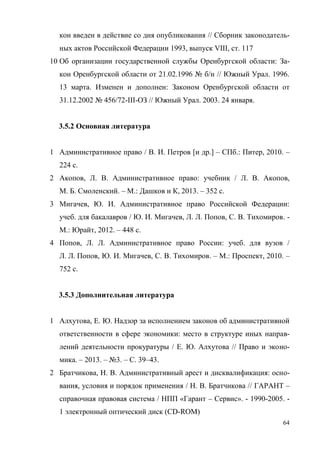 64
кон введен в действие со дня опубликования // Сборник законодатель-
ных актов Российской Федерации 1993, выпуск VIII, ст. 117
10 Об организации государственной службы Оренбургской области: За-
кон Оренбургской области от 21.02.1996 № б/н // Южный Урал. 1996.
13 марта. Изменен и дополнен: Законом Оренбургской области от
31.12.2002 № 456/72-III-ОЗ // Южный Урал. 2003. 24 января.
3.5.2 Основная литература
1 Административное право / В. И. Петров [и др.] – СПб.: Питер, 2010. –
224 с.
2 Акопов, Л. В. Административное право: учебник / Л. В. Акопов,
М. Б. Смоленский. – М.: Дашков и К, 2013. – 352 с.
3 Мигачев, Ю. И. Административное право Российской Федерации:
учеб. для бакалавров / Ю. И. Мигачев, Л. Л. Попов, С. В. Тихомиров. -
М.: Юрайт, 2012. – 448 с.
4 Попов, Л. Л. Административное право России: учеб. для вузов /
Л. Л. Попов, Ю. И. Мигачев, С. В. Тихомиров. – М.: Проспект, 2010. –
752 с.
3.5.3 Дополнительная литература
1 Алхутова, Е. Ю. Надзор за исполнением законов об административной
ответственности в сфере экономики: место в структуре иных направ-
лений деятельности прокуратуры / Е. Ю. Алхутова // Право и эконо-
мика. – 2013. – №3. – С. 39–43.
2 Братчикова, Н. В. Административный арест и дисквалификация: осно-
вания, условия и порядок применения / Н. В. Братчикова // ГАРАНТ –
справочная правовая система / НПП «Гарант – Сервис». - 1990-2005. -
1 электронный оптический диск (CD-ROM)
Copyright ОАО «ЦКБ «БИБКОМ» & ООО «Aгентство Kнига-Cервис»
 