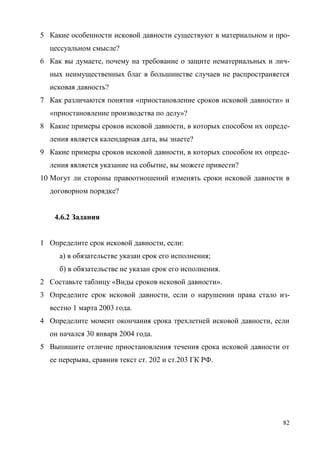 82
5 Какие особенности исковой давности существуют в материальном и про-
цессуальном смысле?
6 Как вы думаете, почему на требование о защите нематериальных и лич-
ных неимущественных благ в большинстве случаев не распространяется
исковая давность?
7 Как различаются понятия «приостановление сроков исковой давности» и
«приостановление производства по делу»?
8 Какие примеры сроков исковой давности, в которых способом их опреде-
ления является календарная дата, вы знаете?
9 Какие примеры сроков исковой давности, в которых способом их опреде-
ления является указание на событие, вы можете привести?
10 Могут ли стороны правоотношений изменять сроки исковой давности в
договорном порядке?
4.6.2 Задания
1 Определите срок исковой давности, если:
а) в обязательстве указан срок его исполнения;
б) в обязательстве не указан срок его исполнения.
2 Составьте таблицу «Виды сроков исковой давности».
3 Определите срок исковой давности, если о нарушении права стало из-
вестно 1 марта 2003 года.
4 Определите момент окончания срока трехлетней исковой давности, если
он начался 30 января 2004 года.
5 Выпишите отличие приостановления течения срока исковой давности от
ее перерыва, сравнив текст ст. 202 и ст.203 ГК РФ.
Copyright ОАО «ЦКБ «БИБКОМ» & ООО «Aгентство Kнига-Cервис»
 