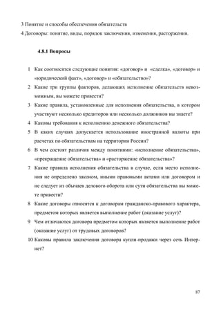 87
3 Понятие и способы обеспечения обязательств
4 Договоры: понятие, виды, порядок заключения, изменения, расторжения.
4.8.1 Вопросы
1 Как соотносятся следующие понятия: «договор» и «сделка», «договор» и
«юридический факт», «договор» и «обязательство»?
2 Какие три группы факторов, делающих исполнение обязательств невоз-
можным, вы можете привести?
3 Какие правила, установленные для исполнения обязательства, в котором
участвуют несколько кредиторов или несколько должников вы знаете?
4 Каковы требования к исполнению денежного обязательства?
5 В каких случаях допускается использование иностранной валюты при
расчетах по обязательствам на территории России?
6 В чем состоят различия между понятиями: «исполнение обязательства»,
«прекращение обязательства» и «расторжение обязательства»?
7 Какие правила исполнения обязательства в случае, если место исполне-
ния не определено законом, иными правовыми актами или договором и
не следует из обычаев делового оборота или сути обязательства вы може-
те привести?
8 Какие договоры относятся к договорам гражданско-правового характера,
предметом которых является выполнение работ (оказание услуг)?
9 Чем отличаются договора предметом которых является выполнение работ
(оказание услуг) от трудовых договоров?
10 Каковы правила заключения договора купли-продажи через сеть Интер-
нет?
Copyright ОАО «ЦКБ «БИБКОМ» & ООО «Aгентство Kнига-Cервис»
 