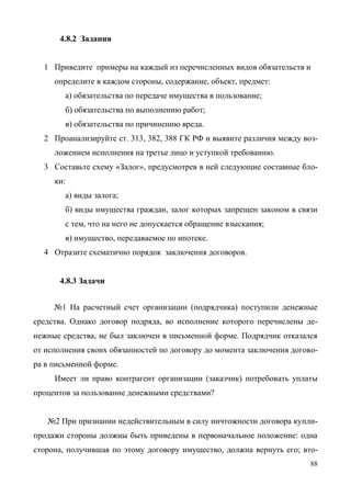 88
4.8.2 Задания
1 Приведите примеры на каждый из перечисленных видов обязательств и
определите в каждом стороны, содержание, объект, предмет:
а) обязательства по передаче имущества в пользование;
б) обязательства по выполнению работ;
в) обязательства по причинению вреда.
2 Проанализируйте ст. 313, 382, 388 ГК РФ и выявите различия между воз-
ложением исполнения на третье лицо и уступкой требованию.
3 Составьте схему «Залог», предусмотрев в ней следующие составные бло-
ки:
а) виды залога;
б) виды имущества граждан, залог которых запрещен законом в связи
с тем, что на него не допускается обращение взыскания;
в) имущество, передаваемое по ипотеке.
4 Отразите схематично порядок заключения договоров.
4.8.3 Задачи
№1 На расчетный счет организации (подрядчика) поступили денежные
средства. Однако договор подряда, во исполнение которого перечислены де-
нежные средства, не был заключен в письменной форме. Подрядчик отказался
от исполнения своих обязанностей по договору до момента заключения догово-
ра в письменной форме.
Имеет ли право контрагент организации (заказчик) потребовать уплаты
процентов за пользование денежными средствами?
№2 При признании недействительным в силу ничтожности договора купли-
продажи стороны должны быть приведены в первоначальное положение: одна
сторона, получившая по этому договору имущество, должна вернуть его; вто-
Copyright ОАО «ЦКБ «БИБКОМ» & ООО «Aгентство Kнига-Cервис»
 