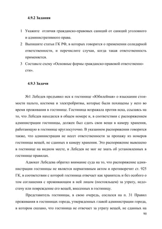 90
4.9.2 Задания
1 Укажите отличия гражданско-правовых санкций от санкций уголовного
и административного права.
2 Выпишите статьи ГК РФ, в которых говорится о применении солидарной
ответственности, и перечислите случаи, когда такая ответственность
применяется.
3 Составьте схему «Основные формы гражданско-правовой ответственно-
сти».
4.9.3 Задачи
№1 Лебедев предъявил иск к гостинице «Юбилейная» о взыскании стои-
мости пальто, костюма и электробритвы, которые были похищены у него во
время проживания в гостинице. Гостиница возражала против иска, ссылаясь на
то, что Лебедев находился в общем номере и, в соответствии с распоряжением
администрации гостиницы, должен был сдать свои вещи в камеру хранения,
работающую в гостинице круглосуточно. В указанном распоряжении говорится
также, что администрация не несет ответственности за пропажу из номеров
гостиницы вещей, не сданных в камеру хранения. Это распоряжение вывешено
в гостинице на видном месте, и Лебедев не мог не знать об установленных в
гостинице правилах.
Адвокат Лебедева обратил внимание суда на то, что распоряжение адми-
нистрации гостиницы не является нормативным актом и противоречит ст. 925
ГК, в соответствии с которой гостиница отвечает как хранитель и без особого о
том соглашения с проживающим в ней лицом (постояльцем) за утрату, недо-
стачу или повреждение его вещей, внесенных в гостиницу.
Представитель гостиницы, в свою очередь, сослался на п. 31 Правил
проживания в гостиницах города, утвержденных главой администрации города,
в котором сказано, что гостиница не отвечает за утрату вещей, не сданных на
Copyright ОАО «ЦКБ «БИБКОМ» & ООО «Aгентство Kнига-Cервис»
 