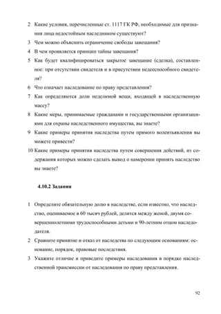 92
2 Какие условия, перечисленные ст. 1117 ГК РФ, необходимые для призна-
ния лица недостойным наследником существуют?
3 Чем можно объяснить ограничение свободы завещания?
4 В чем проявляется принцип тайны завещания?
5 Как будет квалифицироваться закрытое завещание (сделка), составлен-
ное: при отсутствии свидетеля и в присутствии недееспособного свидете-
ля?
6 Что означает наследование по праву представления?
7 Как определяются доли неделимой вещи, входящей в наследственную
массу?
8 Какие меры, принимаемые гражданами и государственными организаци-
ями для охраны наследственного имущества, вы знаете?
9 Какие примеры принятия наследства путем прямого волеизъявления вы
можете привести?
10 Какие примеры принятия наследства путем совершения действий, из со-
держания которых можно сделать вывод о намерении принять наследство
вы знаете?
4.10.2 Задания
1 Определите обязательную долю в наследстве, если известно, что наслед-
ство, оцениваемое в 60 тысяч рублей, делится между женой, двумя со-
вершеннолетними трудоспособными детьми и 90-летним отцом наследо-
дателя.
2 Сравните принятие и отказ от наследства по следующим основаниям: ос-
нование, порядок, правовые последствия.
3 Укажите отличие и приведите примеры наследования в порядке наслед-
ственной трансмиссии от наследования по праву представления.
Copyright ОАО «ЦКБ «БИБКОМ» & ООО «Aгентство Kнига-Cервис»
 