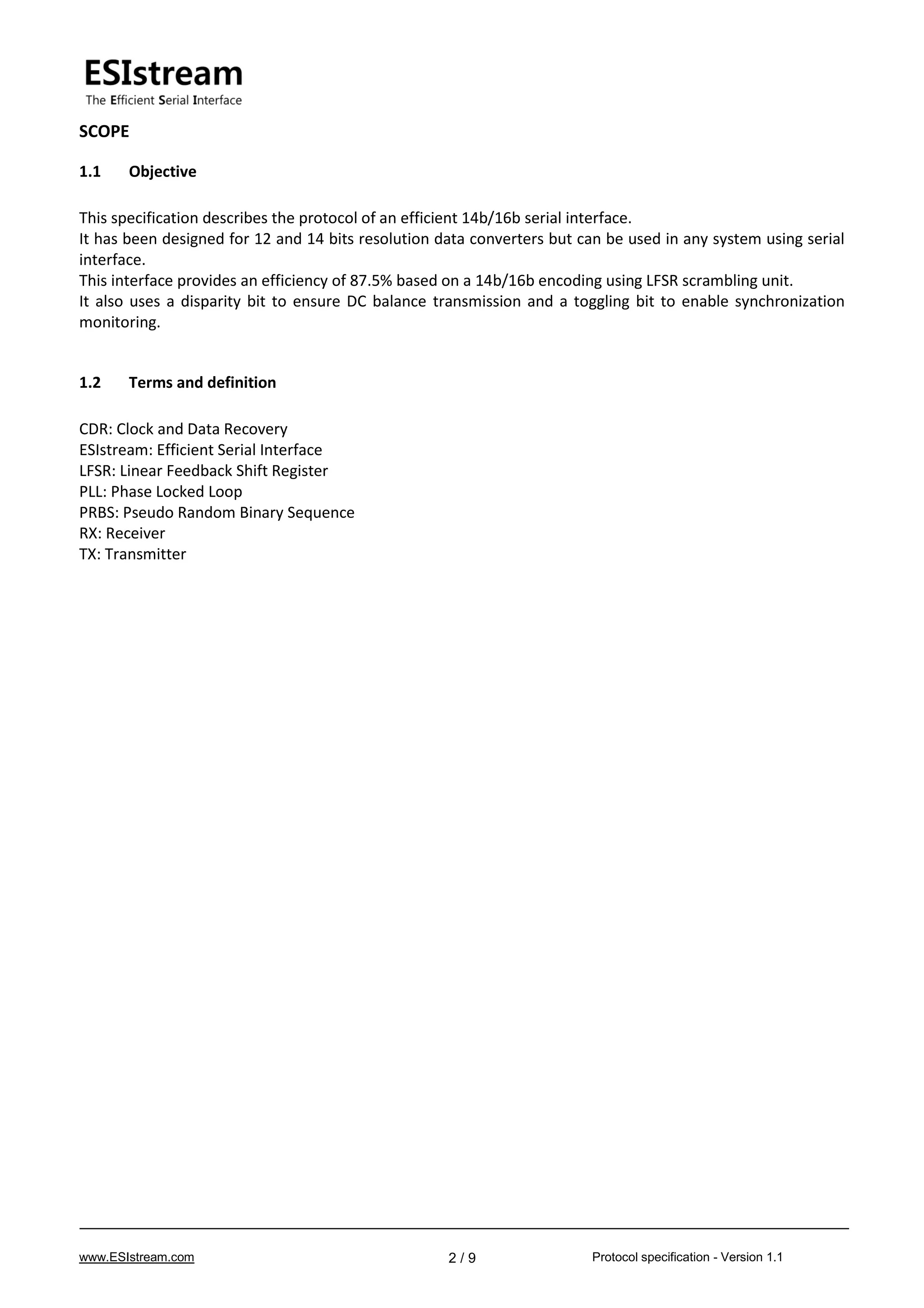 www.ESIstream.com Protocol specification - Version 1.12 / 9
SCOPE
1.1 Objective
This specification describes the protocol of an efficient 14b/16b serial interface.
It has been designed for 12 and 14 bits resolution data converters but can be used in any system using serial
interface.
This interface provides an efficiency of 87.5% based on a 14b/16b encoding using LFSR scrambling unit.
It also uses a disparity bit to ensure DC balance transmission and a toggling bit to enable synchronization
monitoring.
1.2 Terms and definition
CDR: Clock and Data Recovery
ESIstream: Efficient Serial Interface
LFSR: Linear Feedback Shift Register
PLL: Phase Locked Loop
PRBS: Pseudo Random Binary Sequence
RX: Receiver
TX: Transmitter
 