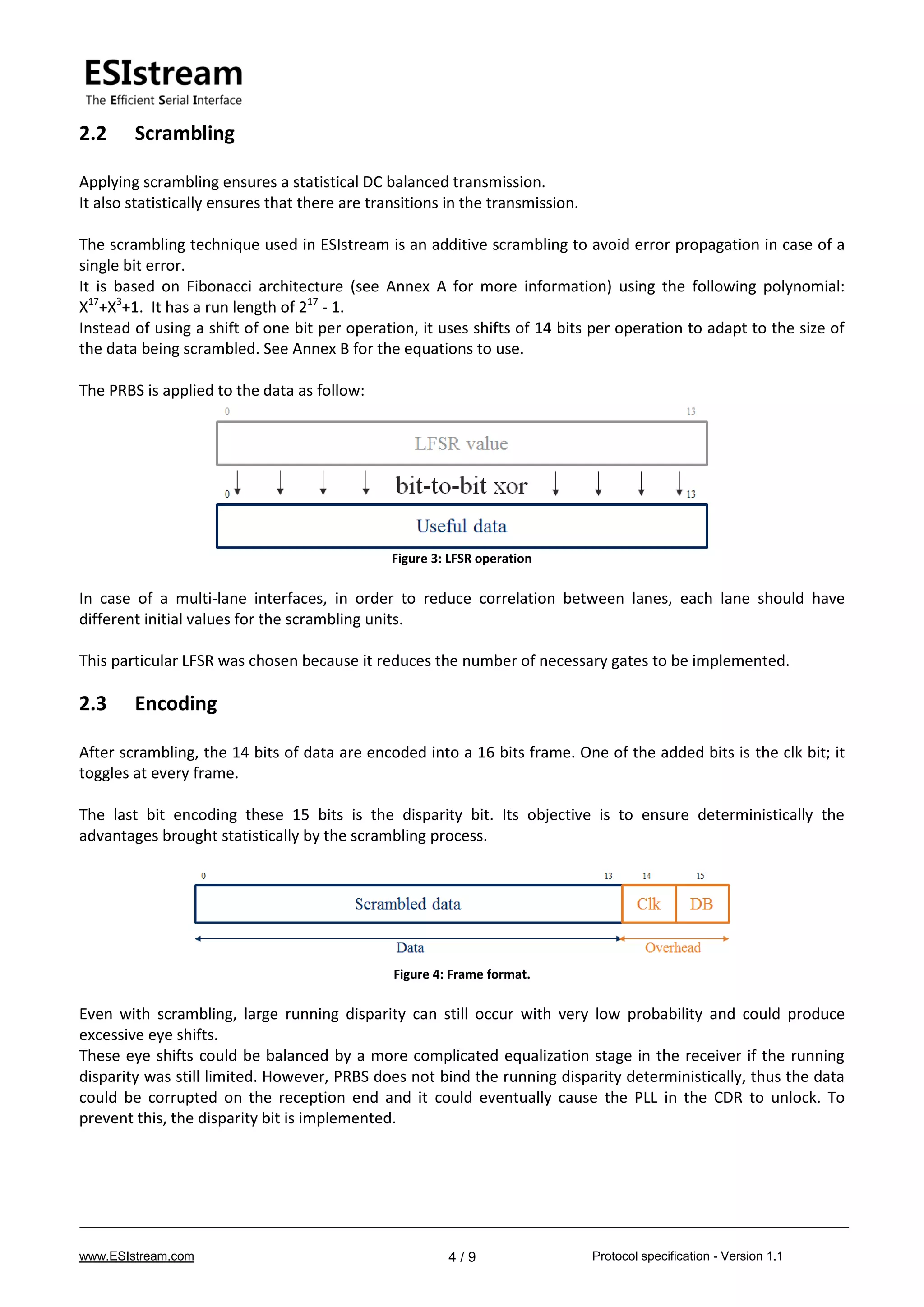 www.ESIstream.com Protocol specification - Version 1.14 / 9
2.2 Scrambling
Applying scrambling ensures a statistical DC balanced transmission.
It also statistically ensures that there are transitions in the transmission.
The scrambling technique used in ESIstream is an additive scrambling to avoid error propagation in case of a
single bit error.
It is based on Fibonacci architecture (see Annex A for more information) using the following polynomial:
X17
+X3
+1. It has a run length of 217
- 1.
Instead of using a shift of one bit per operation, it uses shifts of 14 bits per operation to adapt to the size of
the data being scrambled. See Annex B for the equations to use.
The PRBS is applied to the data as follow:
Figure 3: LFSR operation
In case of a multi-lane interfaces, in order to reduce correlation between lanes, each lane should have
different initial values for the scrambling units.
This particular LFSR was chosen because it reduces the number of necessary gates to be implemented.
2.3 Encoding
After scrambling, the 14 bits of data are encoded into a 16 bits frame. One of the added bits is the clk bit; it
toggles at every frame.
The last bit encoding these 15 bits is the disparity bit. Its objective is to ensure deterministically the
advantages brought statistically by the scrambling process.
Figure 4: Frame format.
Even with scrambling, large running disparity can still occur with very low probability and could produce
excessive eye shifts.
These eye shifts could be balanced by a more complicated equalization stage in the receiver if the running
disparity was still limited. However, PRBS does not bind the running disparity deterministically, thus the data
could be corrupted on the reception end and it could eventually cause the PLL in the CDR to unlock. To
prevent this, the disparity bit is implemented.
 