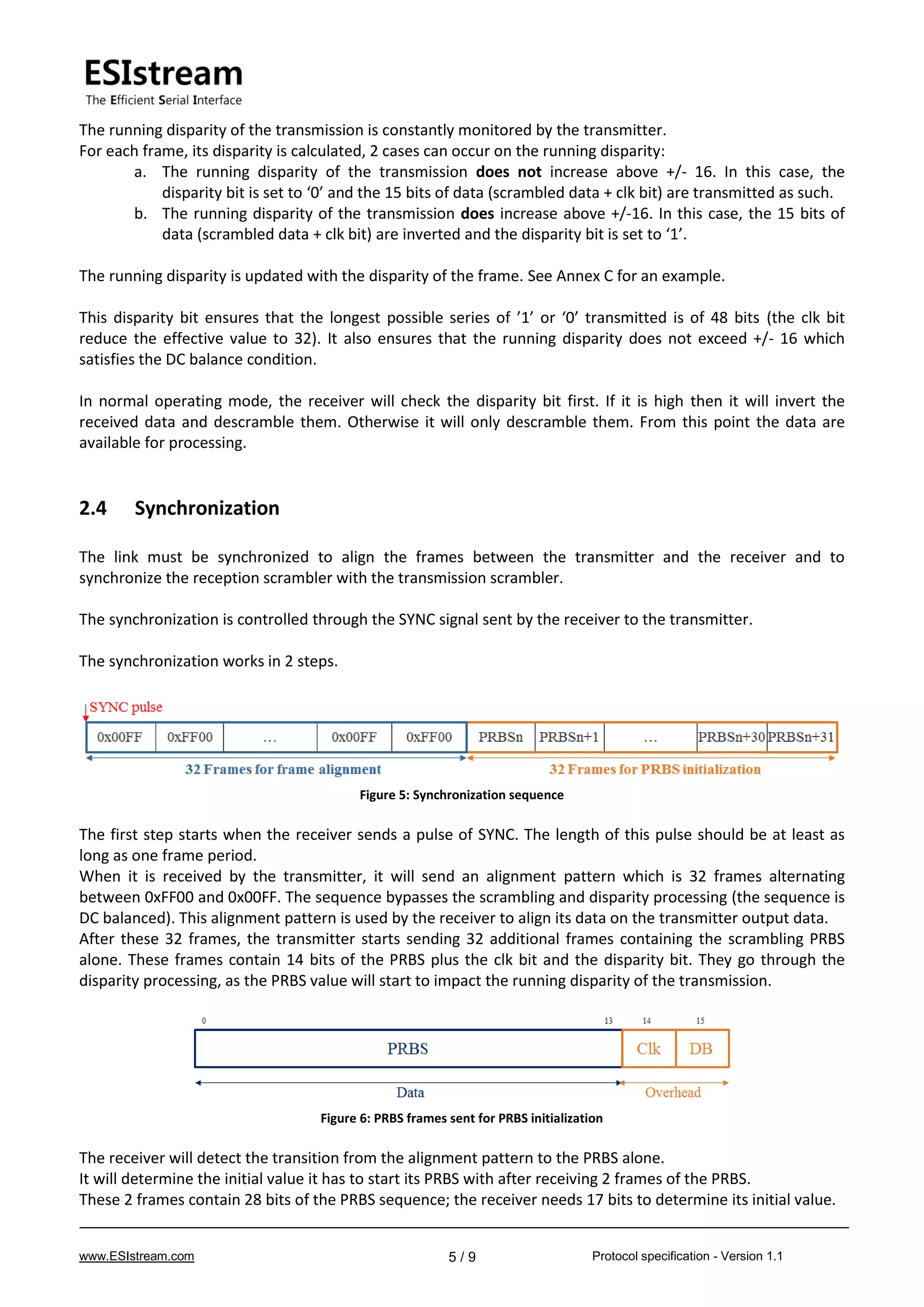 www.ESIstream.com Protocol specification - Version 1.15 / 9
The running disparity of the transmission is constantly monitored by the transmitter.
For each frame, its disparity is calculated, 2 cases can occur on the running disparity:
a. The running disparity of the transmission does not increase above +/- 16. In this case, the
disparity bit is set to ‘0’ and the 15 bits of data (scrambled data + clk bit) are transmitted as such.
b. The running disparity of the transmission does increase above +/-16. In this case, the 15 bits of
data (scrambled data + clk bit) are inverted and the disparity bit is set to ‘1’.
The running disparity is updated with the disparity of the frame. See Annex C for an example.
This disparity bit ensures that the longest possible series of ’1’ or ‘0’ transmitted is of 48 bits (the clk bit
reduce the effective value to 32). It also ensures that the running disparity does not exceed +/- 16 which
satisfies the DC balance condition.
In normal operating mode, the receiver will check the disparity bit first. If it is high then it will invert the
received data and descramble them. Otherwise it will only descramble them. From this point the data are
available for processing.
2.4 Synchronization
The link must be synchronized to align the frames between the transmitter and the receiver and to
synchronize the reception scrambler with the transmission scrambler.
The synchronization is controlled through the SYNC signal sent by the receiver to the transmitter.
The synchronization works in 2 steps.
Figure 5: Synchronization sequence
The first step starts when the receiver sends a pulse of SYNC. The length of this pulse should be at least as
long as one frame period.
When it is received by the transmitter, it will send an alignment pattern which is 32 frames alternating
between 0xFF00 and 0x00FF. The sequence bypasses the scrambling and disparity processing (the sequence is
DC balanced). This alignment pattern is used by the receiver to align its data on the transmitter output data.
After these 32 frames, the transmitter starts sending 32 additional frames containing the scrambling PRBS
alone. These frames contain 14 bits of the PRBS plus the clk bit and the disparity bit. They go through the
disparity processing, as the PRBS value will start to impact the running disparity of the transmission.
Figure 6: PRBS frames sent for PRBS initialization
The receiver will detect the transition from the alignment pattern to the PRBS alone.
It will determine the initial value it has to start its PRBS with after receiving 2 frames of the PRBS.
These 2 frames contain 28 bits of the PRBS sequence; the receiver needs 17 bits to determine its initial value.
 