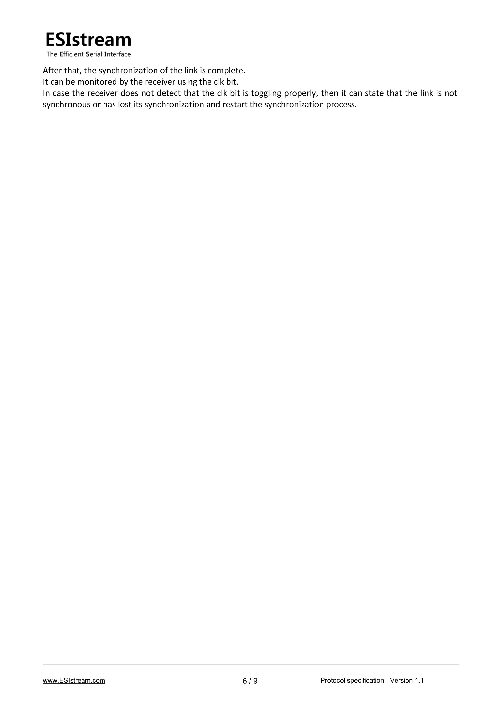 www.ESIstream.com Protocol specification - Version 1.16 / 9
After that, the synchronization of the link is complete.
It can be monitored by the receiver using the clk bit.
In case the receiver does not detect that the clk bit is toggling properly, then it can state that the link is not
synchronous or has lost its synchronization and restart the synchronization process.
 