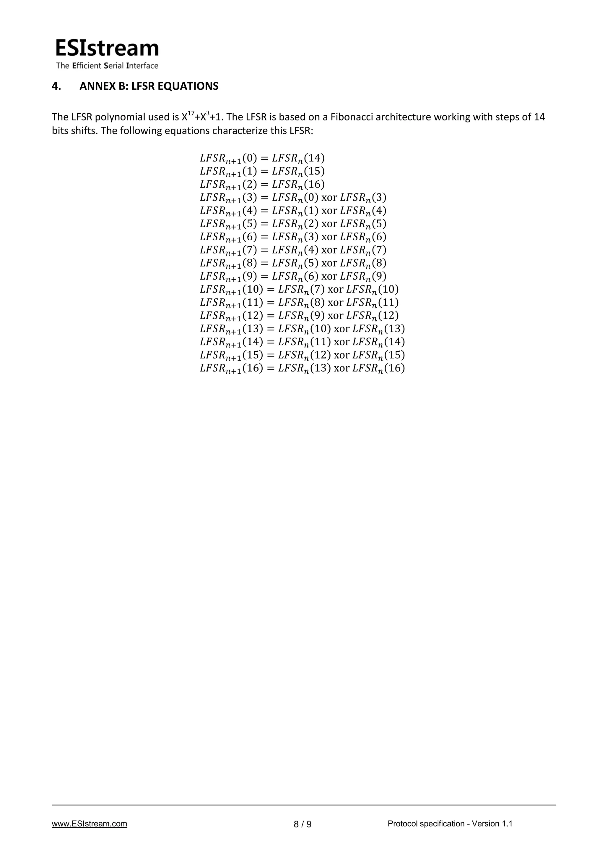 www.ESIstream.com Protocol specification - Version 1.18 / 9
4. ANNEX B: LFSR EQUATIONS
The LFSR polynomial used is X17
+X3
+1. The LFSR is based on a Fibonacci architecture working with steps of 14
bits shifts. The following equations characterize this LFSR:
𝐿𝐹𝑆𝑅 𝑛+1(0) = 𝐿𝐹𝑆𝑅 𝑛(14)
𝐿𝐹𝑆𝑅 𝑛+1(1) = 𝐿𝐹𝑆𝑅 𝑛(15)
𝐿𝐹𝑆𝑅 𝑛+1(2) = 𝐿𝐹𝑆𝑅 𝑛(16)
𝐿𝐹𝑆𝑅 𝑛+1(3) = 𝐿𝐹𝑆𝑅 𝑛(0) xor 𝐿𝐹𝑆𝑅 𝑛(3)
𝐿𝐹𝑆𝑅 𝑛+1(4) = 𝐿𝐹𝑆𝑅 𝑛(1) xor 𝐿𝐹𝑆𝑅 𝑛(4)
𝐿𝐹𝑆𝑅 𝑛+1(5) = 𝐿𝐹𝑆𝑅 𝑛(2) xor 𝐿𝐹𝑆𝑅 𝑛(5)
𝐿𝐹𝑆𝑅 𝑛+1(6) = 𝐿𝐹𝑆𝑅 𝑛(3) xor 𝐿𝐹𝑆𝑅 𝑛(6)
𝐿𝐹𝑆𝑅 𝑛+1(7) = 𝐿𝐹𝑆𝑅 𝑛(4) xor 𝐿𝐹𝑆𝑅 𝑛(7)
𝐿𝐹𝑆𝑅 𝑛+1(8) = 𝐿𝐹𝑆𝑅 𝑛(5) xor 𝐿𝐹𝑆𝑅 𝑛(8)
𝐿𝐹𝑆𝑅 𝑛+1(9) = 𝐿𝐹𝑆𝑅 𝑛(6) xor 𝐿𝐹𝑆𝑅 𝑛(9)
𝐿𝐹𝑆𝑅 𝑛+1(10) = 𝐿𝐹𝑆𝑅 𝑛(7) xor 𝐿𝐹𝑆𝑅 𝑛(10)
𝐿𝐹𝑆𝑅 𝑛+1(11) = 𝐿𝐹𝑆𝑅 𝑛(8) xor 𝐿𝐹𝑆𝑅 𝑛(11)
𝐿𝐹𝑆𝑅 𝑛+1(12) = 𝐿𝐹𝑆𝑅 𝑛(9) xor 𝐿𝐹𝑆𝑅 𝑛(12)
𝐿𝐹𝑆𝑅 𝑛+1(13) = 𝐿𝐹𝑆𝑅 𝑛(10) xor 𝐿𝐹𝑆𝑅 𝑛(13)
𝐿𝐹𝑆𝑅 𝑛+1(14) = 𝐿𝐹𝑆𝑅 𝑛(11) xor 𝐿𝐹𝑆𝑅 𝑛(14)
𝐿𝐹𝑆𝑅 𝑛+1(15) = 𝐿𝐹𝑆𝑅 𝑛(12) xor 𝐿𝐹𝑆𝑅 𝑛(15)
𝐿𝐹𝑆𝑅 𝑛+1(16) = 𝐿𝐹𝑆𝑅 𝑛(13) xor 𝐿𝐹𝑆𝑅 𝑛(16)
 