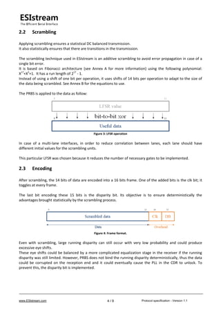 www.ESIstream.com Protocol specification - Version 1.14 / 9
2.2 Scrambling
Applying scrambling ensures a statistical DC balanced transmission.
It also statistically ensures that there are transitions in the transmission.
The scrambling technique used in ESIstream is an additive scrambling to avoid error propagation in case of a
single bit error.
It is based on Fibonacci architecture (see Annex A for more information) using the following polynomial:
X17
+X3
+1. It has a run length of 217
- 1.
Instead of using a shift of one bit per operation, it uses shifts of 14 bits per operation to adapt to the size of
the data being scrambled. See Annex B for the equations to use.
The PRBS is applied to the data as follow:
Figure 3: LFSR operation
In case of a multi-lane interfaces, in order to reduce correlation between lanes, each lane should have
different initial values for the scrambling units.
This particular LFSR was chosen because it reduces the number of necessary gates to be implemented.
2.3 Encoding
After scrambling, the 14 bits of data are encoded into a 16 bits frame. One of the added bits is the clk bit; it
toggles at every frame.
The last bit encoding these 15 bits is the disparity bit. Its objective is to ensure deterministically the
advantages brought statistically by the scrambling process.
Figure 4: Frame format.
Even with scrambling, large running disparity can still occur with very low probability and could produce
excessive eye shifts.
These eye shifts could be balanced by a more complicated equalization stage in the receiver if the running
disparity was still limited. However, PRBS does not bind the running disparity deterministically, thus the data
could be corrupted on the reception end and it could eventually cause the PLL in the CDR to unlock. To
prevent this, the disparity bit is implemented.
 