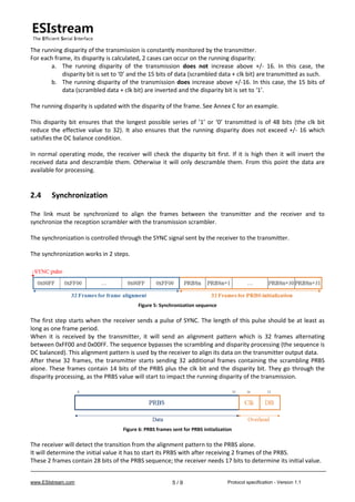 www.ESIstream.com Protocol specification - Version 1.15 / 9
The running disparity of the transmission is constantly monitored by the transmitter.
For each frame, its disparity is calculated, 2 cases can occur on the running disparity:
a. The running disparity of the transmission does not increase above +/- 16. In this case, the
disparity bit is set to ‘0’ and the 15 bits of data (scrambled data + clk bit) are transmitted as such.
b. The running disparity of the transmission does increase above +/-16. In this case, the 15 bits of
data (scrambled data + clk bit) are inverted and the disparity bit is set to ‘1’.
The running disparity is updated with the disparity of the frame. See Annex C for an example.
This disparity bit ensures that the longest possible series of ’1’ or ‘0’ transmitted is of 48 bits (the clk bit
reduce the effective value to 32). It also ensures that the running disparity does not exceed +/- 16 which
satisfies the DC balance condition.
In normal operating mode, the receiver will check the disparity bit first. If it is high then it will invert the
received data and descramble them. Otherwise it will only descramble them. From this point the data are
available for processing.
2.4 Synchronization
The link must be synchronized to align the frames between the transmitter and the receiver and to
synchronize the reception scrambler with the transmission scrambler.
The synchronization is controlled through the SYNC signal sent by the receiver to the transmitter.
The synchronization works in 2 steps.
Figure 5: Synchronization sequence
The first step starts when the receiver sends a pulse of SYNC. The length of this pulse should be at least as
long as one frame period.
When it is received by the transmitter, it will send an alignment pattern which is 32 frames alternating
between 0xFF00 and 0x00FF. The sequence bypasses the scrambling and disparity processing (the sequence is
DC balanced). This alignment pattern is used by the receiver to align its data on the transmitter output data.
After these 32 frames, the transmitter starts sending 32 additional frames containing the scrambling PRBS
alone. These frames contain 14 bits of the PRBS plus the clk bit and the disparity bit. They go through the
disparity processing, as the PRBS value will start to impact the running disparity of the transmission.
Figure 6: PRBS frames sent for PRBS initialization
The receiver will detect the transition from the alignment pattern to the PRBS alone.
It will determine the initial value it has to start its PRBS with after receiving 2 frames of the PRBS.
These 2 frames contain 28 bits of the PRBS sequence; the receiver needs 17 bits to determine its initial value.
 