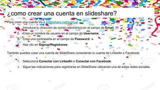 ¿como crear una cuenta en slideshare?
Para crear una cuenta:Ve a slideshare.net/signup.
1. Introduce tu dirección de correo electrónico en el campo de Email.
2. Crea un nombre de usuario en el campo de Username.
3. Crea una contraseña en el campo de Password.
4. Haz clic en Signup/Registrarse.
También puedes crear una cuenta de SlideShare conectando tu cuenta de LinkedIn o Facebook:
1. Selecciona Conectar con LinkedIn o Conectar con Facebook.
2. Sigue las indicaciones para registrarse en SlideShare utilizando una de estas redes sociales.
 