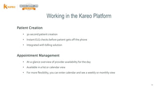 1010
Patient Creation
• 30-second patient creation
• Instant ELG checks before patient gets off the phone
• Integrated with billing solution
Appointment Management
• At-a-glance overview of provider availability for the day
• Available in a list or calendar view
• For more flexibility, you can enter calendar and see a weekly or monthly view
Working in the Kareo Platform
 