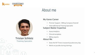 33
Tristan Schlotz
My Kareo Career
• Premier Support - Billing Company Channel
• Internal/External Training Specialist
Subject Matter Expertise
• Kareo Analytics
• Clinical templates
• Billing reports
About Me
• Does the NYTimes crossword puzzle every day
• Works on puzzles during trainings
Training Specialist
About me
 