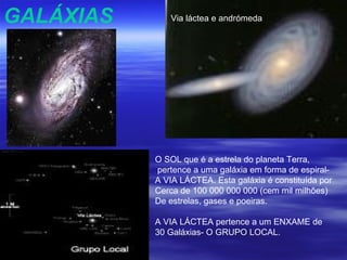 GALÁXIAS      Via láctea e andrómeda




           O SOL que é a estrela do planeta Terra,
           pertence a uma galáxia em forma de espiral-
           A VIA LÁCTEA. Esta galáxia é constituída por
           Cerca de 100 000 000 000 (cem mil milhões)
           De estrelas, gases e poeiras.

           A VIA LÁCTEA pertence a um ENXAME de
           30 Galáxias- O GRUPO LOCAL.
 