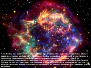 A luz emitida pela supernova Cassiopeia ilumina a poeira ambiente à sua volta. À medida que o tempo
passa, a poeira mais afastada vai-se iluminando, dando a sensação de movimento, e proporcionando a
captação de imagens como esta. Esta imagem é uma composição de imagens de raios-X, de
infravermelho e imagens ópticas. As imagens de infravermelho foram obtidas pelo Telescópio Espacial
Spitzer e permitiram a descoberta dos diferentes ecos de luz. Cassiopeia A estende-se por cerca de 125
anos-luz e situa-se a mais de 10000 anos-luz de distância, na direcção da constelação Cassiopeia que lhe
dá o nome.
 