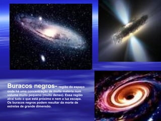 Buracos negros- região do espaço
onde há uma concentração de muita matéria num
volume muito pequeno (muito denso). Essa região
atrai tudo o que está próximo e nem a luz escapa.
Os buracos negros podem resultar da morte de
estrelas de grande dimensão.
 